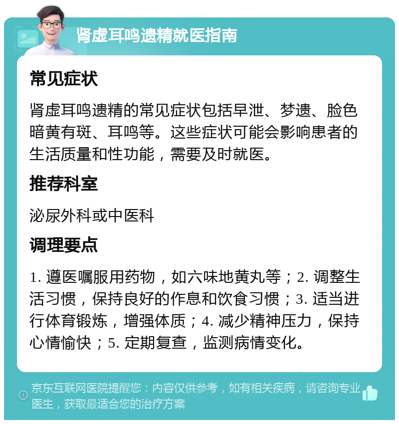 肾虚耳鸣遗精就医指南 常见症状 肾虚耳鸣遗精的常见症状包括早泄、梦遗、脸色暗黄有斑、耳鸣等。这些症状可能会影响患者的生活质量和性功能，需要及时就医。 推荐科室 泌尿外科或中医科 调理要点 1. 遵医嘱服用药物，如六味地黄丸等；2. 调整生活习惯，保持良好的作息和饮食习惯；3. 适当进行体育锻炼，增强体质；4. 减少精神压力，保持心情愉快；5. 定期复查，监测病情变化。