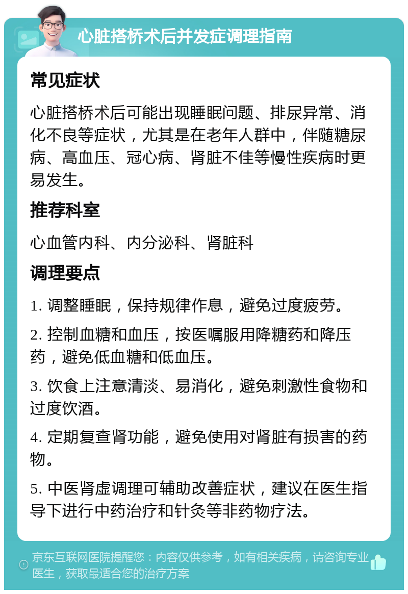 心脏搭桥术后并发症调理指南 常见症状 心脏搭桥术后可能出现睡眠问题、排尿异常、消化不良等症状，尤其是在老年人群中，伴随糖尿病、高血压、冠心病、肾脏不佳等慢性疾病时更易发生。 推荐科室 心血管内科、内分泌科、肾脏科 调理要点 1. 调整睡眠，保持规律作息，避免过度疲劳。 2. 控制血糖和血压，按医嘱服用降糖药和降压药，避免低血糖和低血压。 3. 饮食上注意清淡、易消化，避免刺激性食物和过度饮酒。 4. 定期复查肾功能，避免使用对肾脏有损害的药物。 5. 中医肾虚调理可辅助改善症状，建议在医生指导下进行中药治疗和针灸等非药物疗法。