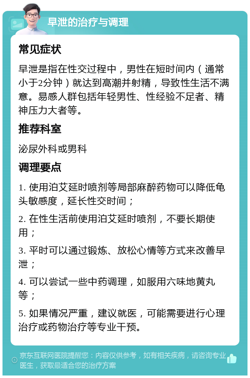 早泄的治疗与调理 常见症状 早泄是指在性交过程中，男性在短时间内（通常小于2分钟）就达到高潮并射精，导致性生活不满意。易感人群包括年轻男性、性经验不足者、精神压力大者等。 推荐科室 泌尿外科或男科 调理要点 1. 使用泊艾延时喷剂等局部麻醉药物可以降低龟头敏感度，延长性交时间； 2. 在性生活前使用泊艾延时喷剂，不要长期使用； 3. 平时可以通过锻炼、放松心情等方式来改善早泄； 4. 可以尝试一些中药调理，如服用六味地黄丸等； 5. 如果情况严重，建议就医，可能需要进行心理治疗或药物治疗等专业干预。