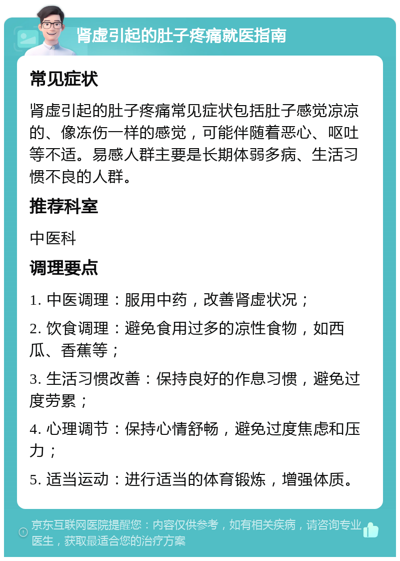 肾虚引起的肚子疼痛就医指南 常见症状 肾虚引起的肚子疼痛常见症状包括肚子感觉凉凉的、像冻伤一样的感觉，可能伴随着恶心、呕吐等不适。易感人群主要是长期体弱多病、生活习惯不良的人群。 推荐科室 中医科 调理要点 1. 中医调理：服用中药，改善肾虚状况； 2. 饮食调理：避免食用过多的凉性食物，如西瓜、香蕉等； 3. 生活习惯改善：保持良好的作息习惯，避免过度劳累； 4. 心理调节：保持心情舒畅，避免过度焦虑和压力； 5. 适当运动：进行适当的体育锻炼，增强体质。