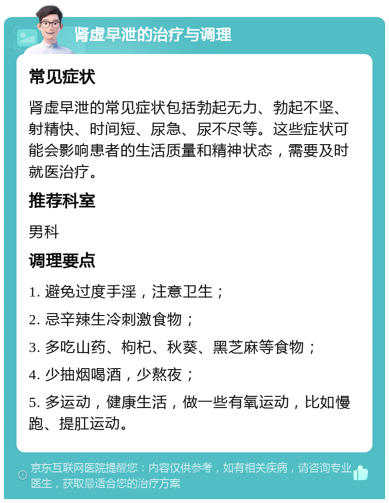 肾虚早泄的治疗与调理 常见症状 肾虚早泄的常见症状包括勃起无力、勃起不坚、射精快、时间短、尿急、尿不尽等。这些症状可能会影响患者的生活质量和精神状态，需要及时就医治疗。 推荐科室 男科 调理要点 1. 避免过度手淫，注意卫生； 2. 忌辛辣生冷刺激食物； 3. 多吃山药、枸杞、秋葵、黑芝麻等食物； 4. 少抽烟喝酒，少熬夜； 5. 多运动，健康生活，做一些有氧运动，比如慢跑、提肛运动。