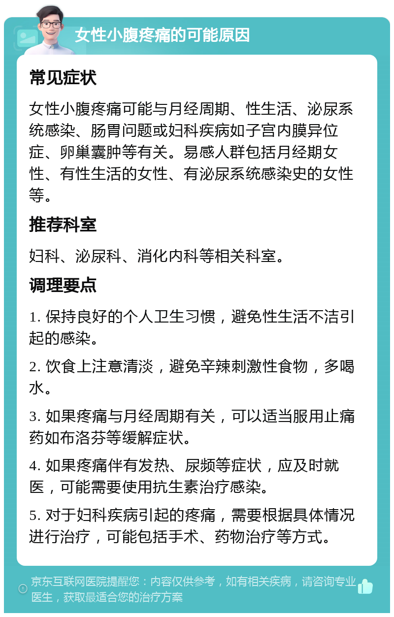 女性小腹疼痛的可能原因 常见症状 女性小腹疼痛可能与月经周期、性生活、泌尿系统感染、肠胃问题或妇科疾病如子宫内膜异位症、卵巢囊肿等有关。易感人群包括月经期女性、有性生活的女性、有泌尿系统感染史的女性等。 推荐科室 妇科、泌尿科、消化内科等相关科室。 调理要点 1. 保持良好的个人卫生习惯，避免性生活不洁引起的感染。 2. 饮食上注意清淡，避免辛辣刺激性食物，多喝水。 3. 如果疼痛与月经周期有关，可以适当服用止痛药如布洛芬等缓解症状。 4. 如果疼痛伴有发热、尿频等症状，应及时就医，可能需要使用抗生素治疗感染。 5. 对于妇科疾病引起的疼痛，需要根据具体情况进行治疗，可能包括手术、药物治疗等方式。