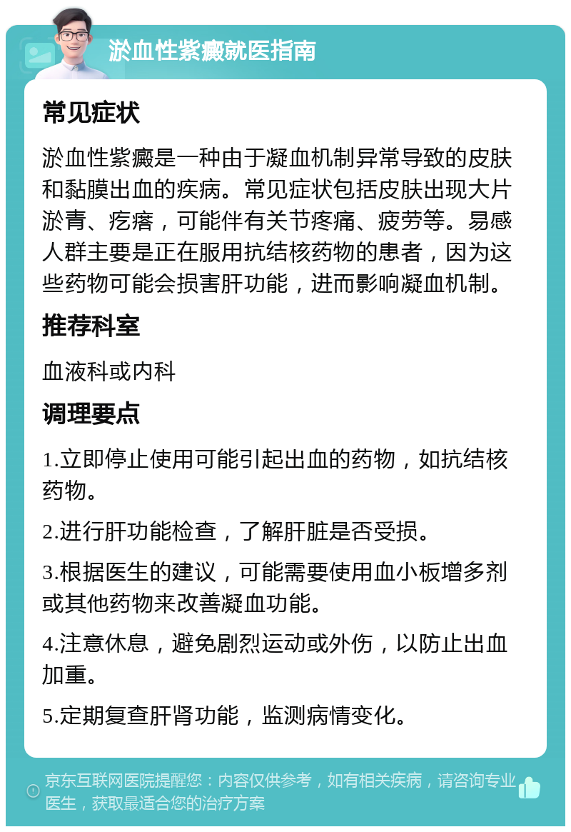 淤血性紫癜就医指南 常见症状 淤血性紫癜是一种由于凝血机制异常导致的皮肤和黏膜出血的疾病。常见症状包括皮肤出现大片淤青、疙瘩，可能伴有关节疼痛、疲劳等。易感人群主要是正在服用抗结核药物的患者，因为这些药物可能会损害肝功能，进而影响凝血机制。 推荐科室 血液科或内科 调理要点 1.立即停止使用可能引起出血的药物，如抗结核药物。 2.进行肝功能检查，了解肝脏是否受损。 3.根据医生的建议，可能需要使用血小板增多剂或其他药物来改善凝血功能。 4.注意休息，避免剧烈运动或外伤，以防止出血加重。 5.定期复查肝肾功能，监测病情变化。