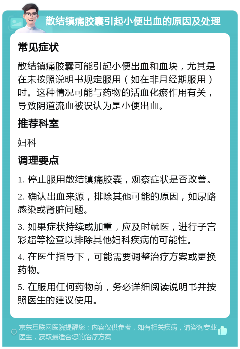 散结镇痛胶囊引起小便出血的原因及处理 常见症状 散结镇痛胶囊可能引起小便出血和血块，尤其是在未按照说明书规定服用（如在非月经期服用）时。这种情况可能与药物的活血化瘀作用有关，导致阴道流血被误认为是小便出血。 推荐科室 妇科 调理要点 1. 停止服用散结镇痛胶囊，观察症状是否改善。 2. 确认出血来源，排除其他可能的原因，如尿路感染或肾脏问题。 3. 如果症状持续或加重，应及时就医，进行子宫彩超等检查以排除其他妇科疾病的可能性。 4. 在医生指导下，可能需要调整治疗方案或更换药物。 5. 在服用任何药物前，务必详细阅读说明书并按照医生的建议使用。