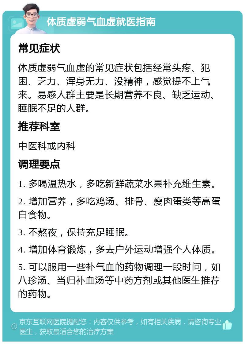 体质虚弱气血虚就医指南 常见症状 体质虚弱气血虚的常见症状包括经常头疼、犯困、乏力、浑身无力、没精神，感觉提不上气来。易感人群主要是长期营养不良、缺乏运动、睡眠不足的人群。 推荐科室 中医科或内科 调理要点 1. 多喝温热水，多吃新鲜蔬菜水果补充维生素。 2. 增加营养，多吃鸡汤、排骨、瘦肉蛋类等高蛋白食物。 3. 不熬夜，保持充足睡眠。 4. 增加体育锻炼，多去户外运动增强个人体质。 5. 可以服用一些补气血的药物调理一段时间，如八珍汤、当归补血汤等中药方剂或其他医生推荐的药物。