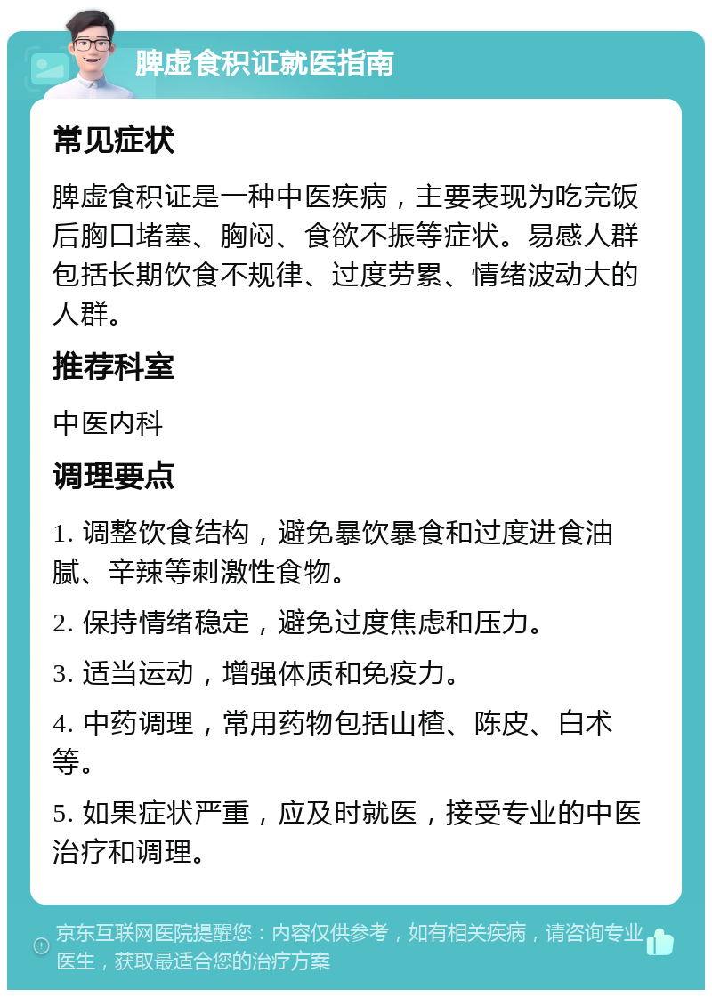 脾虚食积证就医指南 常见症状 脾虚食积证是一种中医疾病，主要表现为吃完饭后胸口堵塞、胸闷、食欲不振等症状。易感人群包括长期饮食不规律、过度劳累、情绪波动大的人群。 推荐科室 中医内科 调理要点 1. 调整饮食结构，避免暴饮暴食和过度进食油腻、辛辣等刺激性食物。 2. 保持情绪稳定，避免过度焦虑和压力。 3. 适当运动，增强体质和免疫力。 4. 中药调理，常用药物包括山楂、陈皮、白术等。 5. 如果症状严重，应及时就医，接受专业的中医治疗和调理。