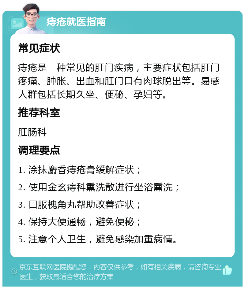 痔疮就医指南 常见症状 痔疮是一种常见的肛门疾病，主要症状包括肛门疼痛、肿胀、出血和肛门口有肉球脱出等。易感人群包括长期久坐、便秘、孕妇等。 推荐科室 肛肠科 调理要点 1. 涂抹麝香痔疮膏缓解症状； 2. 使用金玄痔科熏洗散进行坐浴熏洗； 3. 口服槐角丸帮助改善症状； 4. 保持大便通畅，避免便秘； 5. 注意个人卫生，避免感染加重病情。