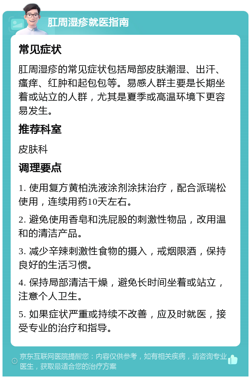 肛周湿疹就医指南 常见症状 肛周湿疹的常见症状包括局部皮肤潮湿、出汗、瘙痒、红肿和起包包等。易感人群主要是长期坐着或站立的人群，尤其是夏季或高温环境下更容易发生。 推荐科室 皮肤科 调理要点 1. 使用复方黄柏洗液涂剂涂抹治疗，配合派瑞松使用，连续用药10天左右。 2. 避免使用香皂和洗屁股的刺激性物品，改用温和的清洁产品。 3. 减少辛辣刺激性食物的摄入，戒烟限酒，保持良好的生活习惯。 4. 保持局部清洁干燥，避免长时间坐着或站立，注意个人卫生。 5. 如果症状严重或持续不改善，应及时就医，接受专业的治疗和指导。