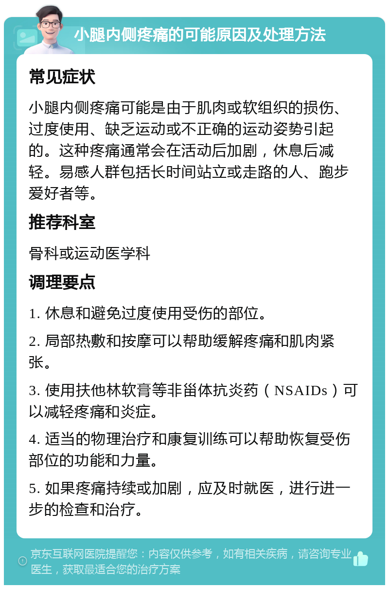 小腿内侧疼痛的可能原因及处理方法 常见症状 小腿内侧疼痛可能是由于肌肉或软组织的损伤、过度使用、缺乏运动或不正确的运动姿势引起的。这种疼痛通常会在活动后加剧，休息后减轻。易感人群包括长时间站立或走路的人、跑步爱好者等。 推荐科室 骨科或运动医学科 调理要点 1. 休息和避免过度使用受伤的部位。 2. 局部热敷和按摩可以帮助缓解疼痛和肌肉紧张。 3. 使用扶他林软膏等非甾体抗炎药（NSAIDs）可以减轻疼痛和炎症。 4. 适当的物理治疗和康复训练可以帮助恢复受伤部位的功能和力量。 5. 如果疼痛持续或加剧，应及时就医，进行进一步的检查和治疗。