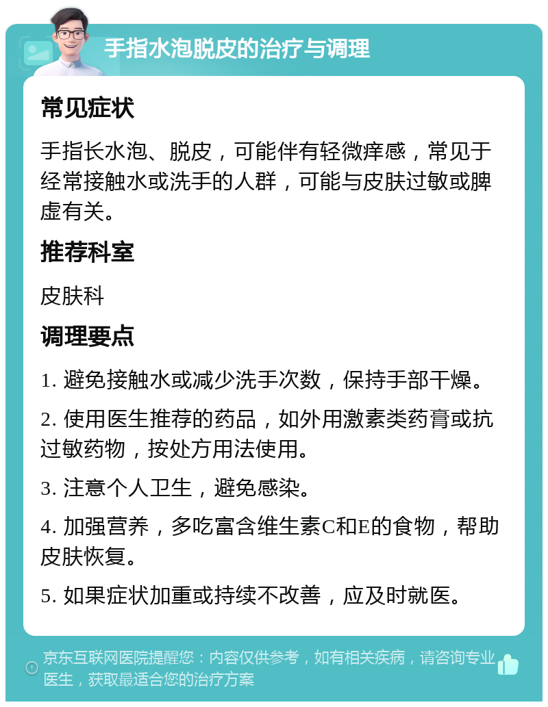 手指水泡脱皮的治疗与调理 常见症状 手指长水泡、脱皮，可能伴有轻微痒感，常见于经常接触水或洗手的人群，可能与皮肤过敏或脾虚有关。 推荐科室 皮肤科 调理要点 1. 避免接触水或减少洗手次数，保持手部干燥。 2. 使用医生推荐的药品，如外用激素类药膏或抗过敏药物，按处方用法使用。 3. 注意个人卫生，避免感染。 4. 加强营养，多吃富含维生素C和E的食物，帮助皮肤恢复。 5. 如果症状加重或持续不改善，应及时就医。