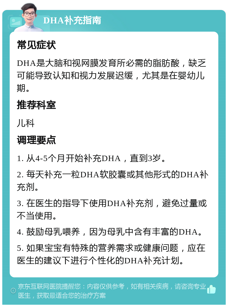 DHA补充指南 常见症状 DHA是大脑和视网膜发育所必需的脂肪酸，缺乏可能导致认知和视力发展迟缓，尤其是在婴幼儿期。 推荐科室 儿科 调理要点 1. 从4-5个月开始补充DHA，直到3岁。 2. 每天补充一粒DHA软胶囊或其他形式的DHA补充剂。 3. 在医生的指导下使用DHA补充剂，避免过量或不当使用。 4. 鼓励母乳喂养，因为母乳中含有丰富的DHA。 5. 如果宝宝有特殊的营养需求或健康问题，应在医生的建议下进行个性化的DHA补充计划。