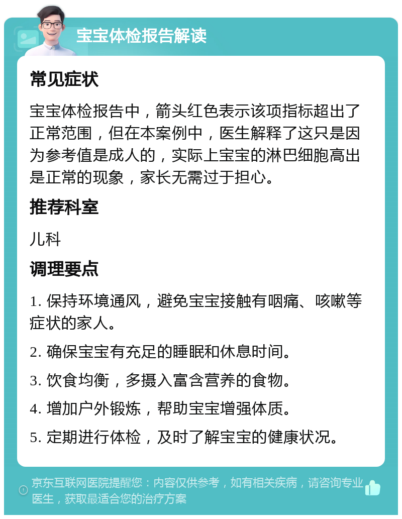 宝宝体检报告解读 常见症状 宝宝体检报告中，箭头红色表示该项指标超出了正常范围，但在本案例中，医生解释了这只是因为参考值是成人的，实际上宝宝的淋巴细胞高出是正常的现象，家长无需过于担心。 推荐科室 儿科 调理要点 1. 保持环境通风，避免宝宝接触有咽痛、咳嗽等症状的家人。 2. 确保宝宝有充足的睡眠和休息时间。 3. 饮食均衡，多摄入富含营养的食物。 4. 增加户外锻炼，帮助宝宝增强体质。 5. 定期进行体检，及时了解宝宝的健康状况。