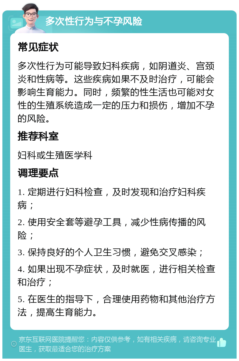 多次性行为与不孕风险 常见症状 多次性行为可能导致妇科疾病，如阴道炎、宫颈炎和性病等。这些疾病如果不及时治疗，可能会影响生育能力。同时，频繁的性生活也可能对女性的生殖系统造成一定的压力和损伤，增加不孕的风险。 推荐科室 妇科或生殖医学科 调理要点 1. 定期进行妇科检查，及时发现和治疗妇科疾病； 2. 使用安全套等避孕工具，减少性病传播的风险； 3. 保持良好的个人卫生习惯，避免交叉感染； 4. 如果出现不孕症状，及时就医，进行相关检查和治疗； 5. 在医生的指导下，合理使用药物和其他治疗方法，提高生育能力。