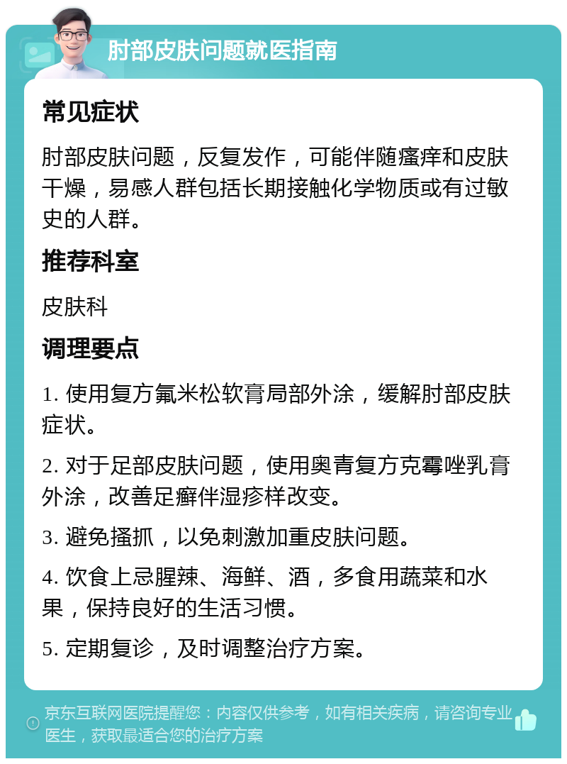 肘部皮肤问题就医指南 常见症状 肘部皮肤问题，反复发作，可能伴随瘙痒和皮肤干燥，易感人群包括长期接触化学物质或有过敏史的人群。 推荐科室 皮肤科 调理要点 1. 使用复方氟米松软膏局部外涂，缓解肘部皮肤症状。 2. 对于足部皮肤问题，使用奥青复方克霉唑乳膏外涂，改善足癣伴湿疹样改变。 3. 避免搔抓，以免刺激加重皮肤问题。 4. 饮食上忌腥辣、海鲜、酒，多食用蔬菜和水果，保持良好的生活习惯。 5. 定期复诊，及时调整治疗方案。