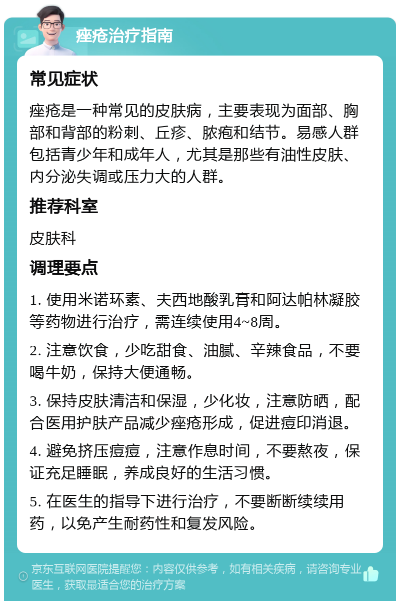 痤疮治疗指南 常见症状 痤疮是一种常见的皮肤病，主要表现为面部、胸部和背部的粉刺、丘疹、脓疱和结节。易感人群包括青少年和成年人，尤其是那些有油性皮肤、内分泌失调或压力大的人群。 推荐科室 皮肤科 调理要点 1. 使用米诺环素、夫西地酸乳膏和阿达帕林凝胶等药物进行治疗，需连续使用4~8周。 2. 注意饮食，少吃甜食、油腻、辛辣食品，不要喝牛奶，保持大便通畅。 3. 保持皮肤清洁和保湿，少化妆，注意防晒，配合医用护肤产品减少痤疮形成，促进痘印消退。 4. 避免挤压痘痘，注意作息时间，不要熬夜，保证充足睡眠，养成良好的生活习惯。 5. 在医生的指导下进行治疗，不要断断续续用药，以免产生耐药性和复发风险。