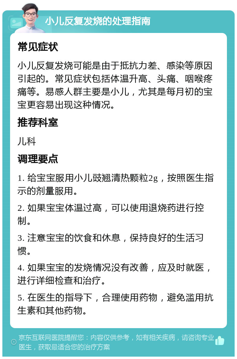 小儿反复发烧的处理指南 常见症状 小儿反复发烧可能是由于抵抗力差、感染等原因引起的。常见症状包括体温升高、头痛、咽喉疼痛等。易感人群主要是小儿，尤其是每月初的宝宝更容易出现这种情况。 推荐科室 儿科 调理要点 1. 给宝宝服用小儿豉翘清热颗粒2g，按照医生指示的剂量服用。 2. 如果宝宝体温过高，可以使用退烧药进行控制。 3. 注意宝宝的饮食和休息，保持良好的生活习惯。 4. 如果宝宝的发烧情况没有改善，应及时就医，进行详细检查和治疗。 5. 在医生的指导下，合理使用药物，避免滥用抗生素和其他药物。