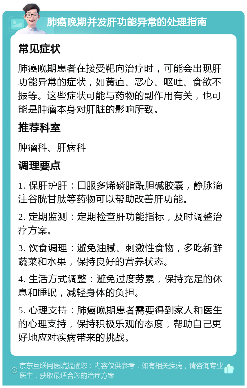 肺癌晚期并发肝功能异常的处理指南 常见症状 肺癌晚期患者在接受靶向治疗时，可能会出现肝功能异常的症状，如黄疸、恶心、呕吐、食欲不振等。这些症状可能与药物的副作用有关，也可能是肿瘤本身对肝脏的影响所致。 推荐科室 肿瘤科、肝病科 调理要点 1. 保肝护肝：口服多烯磷脂酰胆碱胶囊，静脉滴注谷胱甘肽等药物可以帮助改善肝功能。 2. 定期监测：定期检查肝功能指标，及时调整治疗方案。 3. 饮食调理：避免油腻、刺激性食物，多吃新鲜蔬菜和水果，保持良好的营养状态。 4. 生活方式调整：避免过度劳累，保持充足的休息和睡眠，减轻身体的负担。 5. 心理支持：肺癌晚期患者需要得到家人和医生的心理支持，保持积极乐观的态度，帮助自己更好地应对疾病带来的挑战。