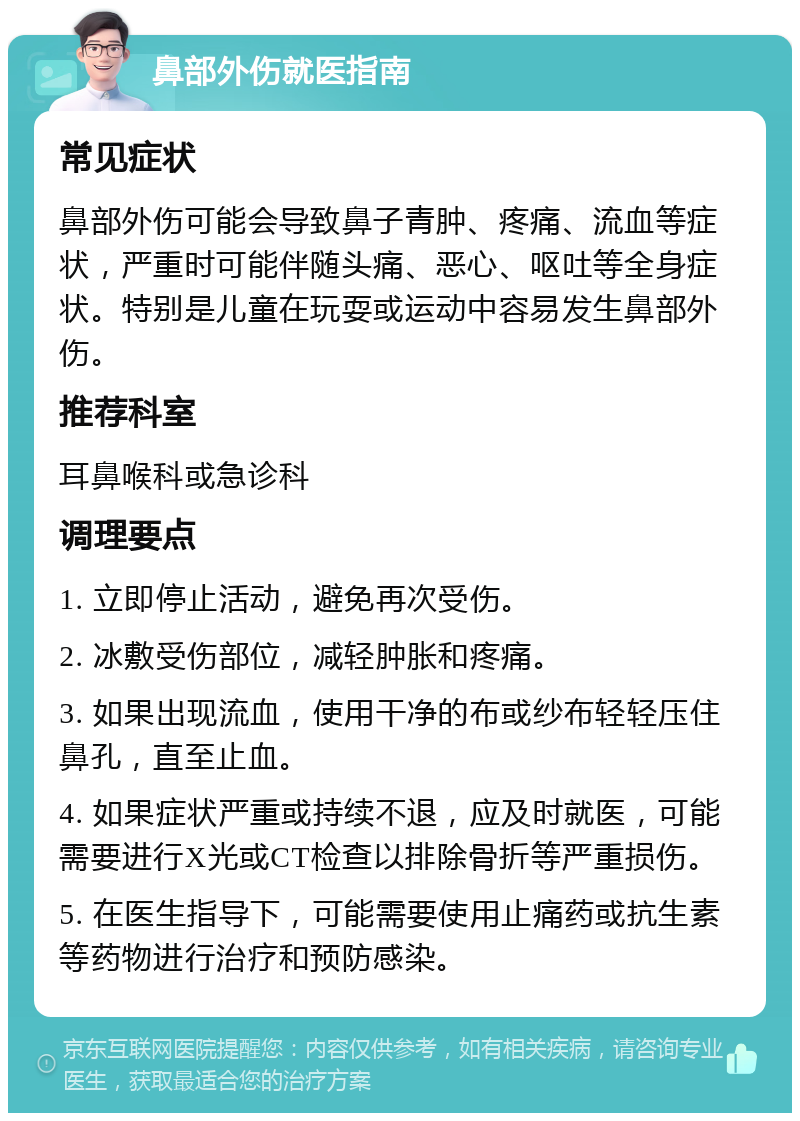 鼻部外伤就医指南 常见症状 鼻部外伤可能会导致鼻子青肿、疼痛、流血等症状，严重时可能伴随头痛、恶心、呕吐等全身症状。特别是儿童在玩耍或运动中容易发生鼻部外伤。 推荐科室 耳鼻喉科或急诊科 调理要点 1. 立即停止活动，避免再次受伤。 2. 冰敷受伤部位，减轻肿胀和疼痛。 3. 如果出现流血，使用干净的布或纱布轻轻压住鼻孔，直至止血。 4. 如果症状严重或持续不退，应及时就医，可能需要进行X光或CT检查以排除骨折等严重损伤。 5. 在医生指导下，可能需要使用止痛药或抗生素等药物进行治疗和预防感染。