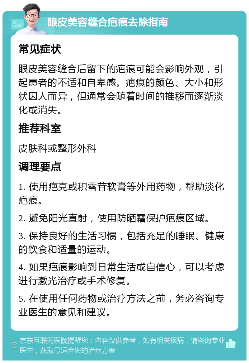 眼皮美容缝合疤痕去除指南 常见症状 眼皮美容缝合后留下的疤痕可能会影响外观，引起患者的不适和自卑感。疤痕的颜色、大小和形状因人而异，但通常会随着时间的推移而逐渐淡化或消失。 推荐科室 皮肤科或整形外科 调理要点 1. 使用疤克或积雪苷软膏等外用药物，帮助淡化疤痕。 2. 避免阳光直射，使用防晒霜保护疤痕区域。 3. 保持良好的生活习惯，包括充足的睡眠、健康的饮食和适量的运动。 4. 如果疤痕影响到日常生活或自信心，可以考虑进行激光治疗或手术修复。 5. 在使用任何药物或治疗方法之前，务必咨询专业医生的意见和建议。