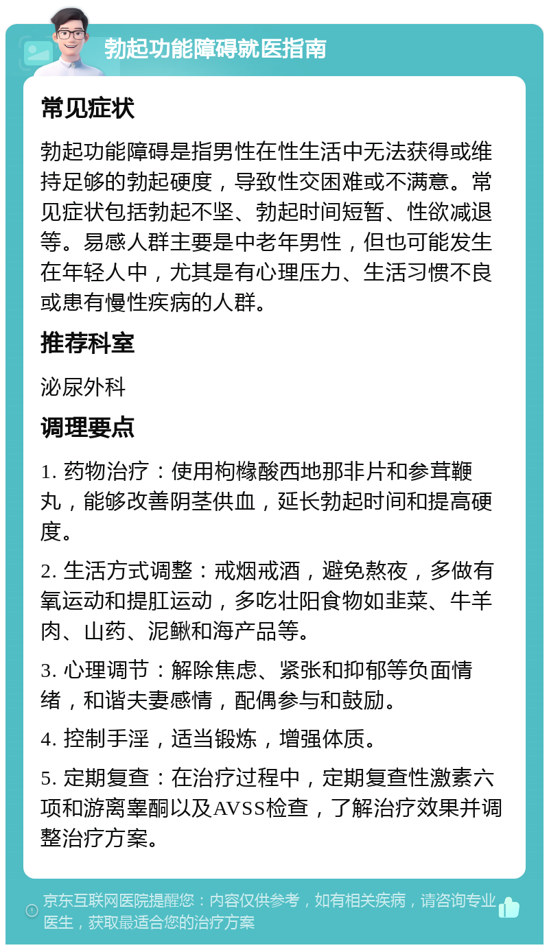 勃起功能障碍就医指南 常见症状 勃起功能障碍是指男性在性生活中无法获得或维持足够的勃起硬度，导致性交困难或不满意。常见症状包括勃起不坚、勃起时间短暂、性欲减退等。易感人群主要是中老年男性，但也可能发生在年轻人中，尤其是有心理压力、生活习惯不良或患有慢性疾病的人群。 推荐科室 泌尿外科 调理要点 1. 药物治疗：使用枸橼酸西地那非片和参茸鞭丸，能够改善阴茎供血，延长勃起时间和提高硬度。 2. 生活方式调整：戒烟戒酒，避免熬夜，多做有氧运动和提肛运动，多吃壮阳食物如韭菜、牛羊肉、山药、泥鳅和海产品等。 3. 心理调节：解除焦虑、紧张和抑郁等负面情绪，和谐夫妻感情，配偶参与和鼓励。 4. 控制手淫，适当锻炼，增强体质。 5. 定期复查：在治疗过程中，定期复查性激素六项和游离睾酮以及AVSS检查，了解治疗效果并调整治疗方案。