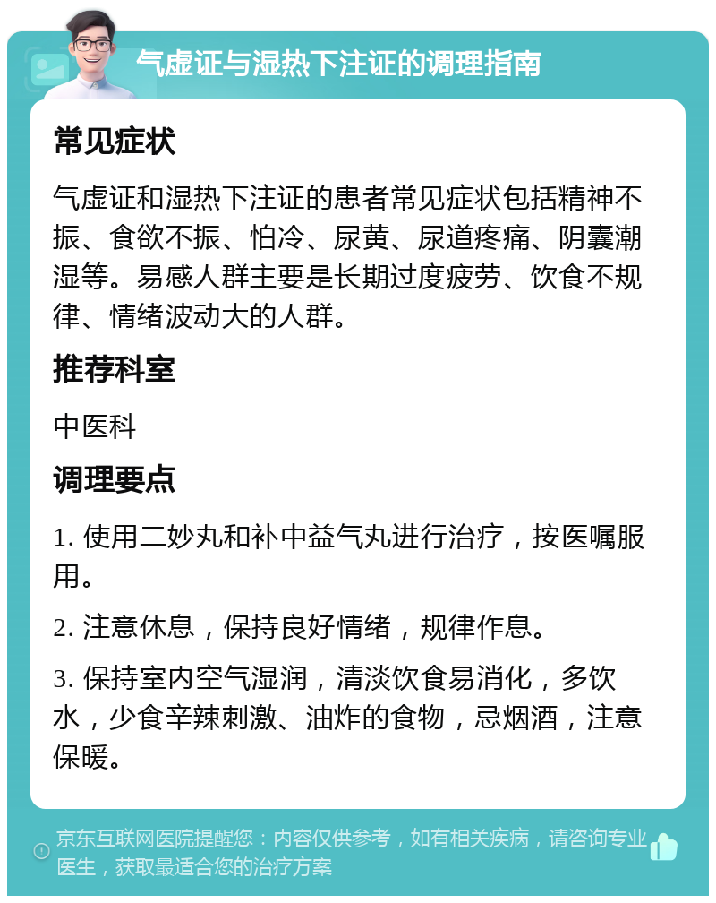 气虚证与湿热下注证的调理指南 常见症状 气虚证和湿热下注证的患者常见症状包括精神不振、食欲不振、怕冷、尿黄、尿道疼痛、阴囊潮湿等。易感人群主要是长期过度疲劳、饮食不规律、情绪波动大的人群。 推荐科室 中医科 调理要点 1. 使用二妙丸和补中益气丸进行治疗，按医嘱服用。 2. 注意休息，保持良好情绪，规律作息。 3. 保持室内空气湿润，清淡饮食易消化，多饮水，少食辛辣刺激、油炸的食物，忌烟酒，注意保暖。