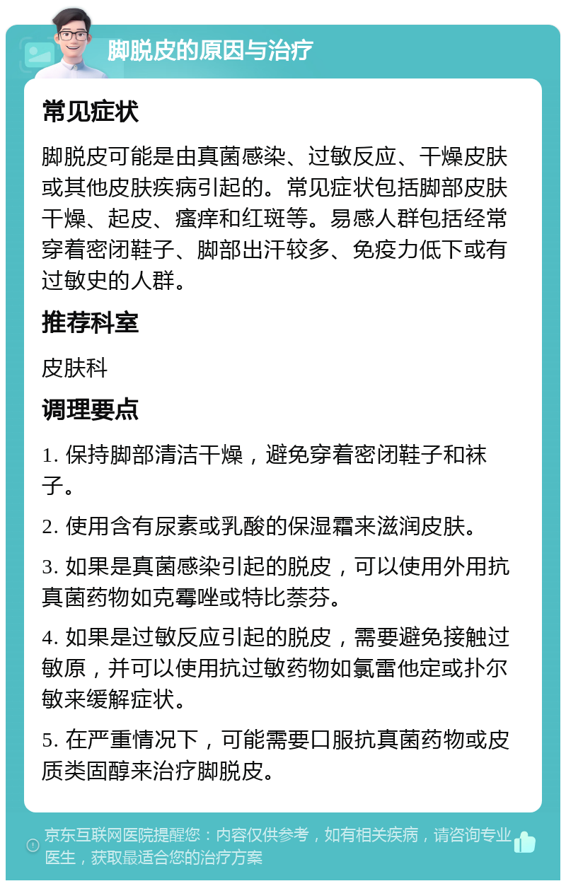 脚脱皮的原因与治疗 常见症状 脚脱皮可能是由真菌感染、过敏反应、干燥皮肤或其他皮肤疾病引起的。常见症状包括脚部皮肤干燥、起皮、瘙痒和红斑等。易感人群包括经常穿着密闭鞋子、脚部出汗较多、免疫力低下或有过敏史的人群。 推荐科室 皮肤科 调理要点 1. 保持脚部清洁干燥，避免穿着密闭鞋子和袜子。 2. 使用含有尿素或乳酸的保湿霜来滋润皮肤。 3. 如果是真菌感染引起的脱皮，可以使用外用抗真菌药物如克霉唑或特比萘芬。 4. 如果是过敏反应引起的脱皮，需要避免接触过敏原，并可以使用抗过敏药物如氯雷他定或扑尔敏来缓解症状。 5. 在严重情况下，可能需要口服抗真菌药物或皮质类固醇来治疗脚脱皮。