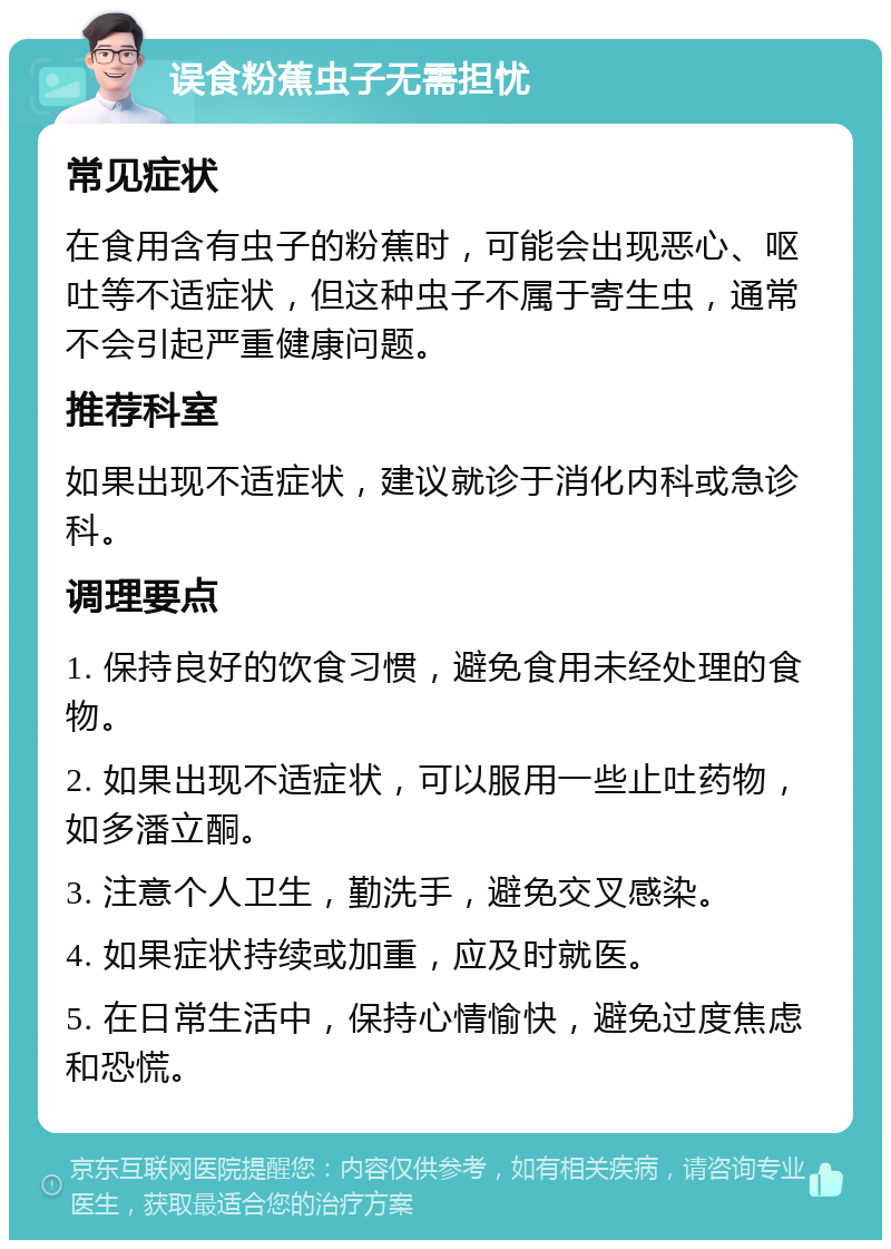 误食粉蕉虫子无需担忧 常见症状 在食用含有虫子的粉蕉时，可能会出现恶心、呕吐等不适症状，但这种虫子不属于寄生虫，通常不会引起严重健康问题。 推荐科室 如果出现不适症状，建议就诊于消化内科或急诊科。 调理要点 1. 保持良好的饮食习惯，避免食用未经处理的食物。 2. 如果出现不适症状，可以服用一些止吐药物，如多潘立酮。 3. 注意个人卫生，勤洗手，避免交叉感染。 4. 如果症状持续或加重，应及时就医。 5. 在日常生活中，保持心情愉快，避免过度焦虑和恐慌。