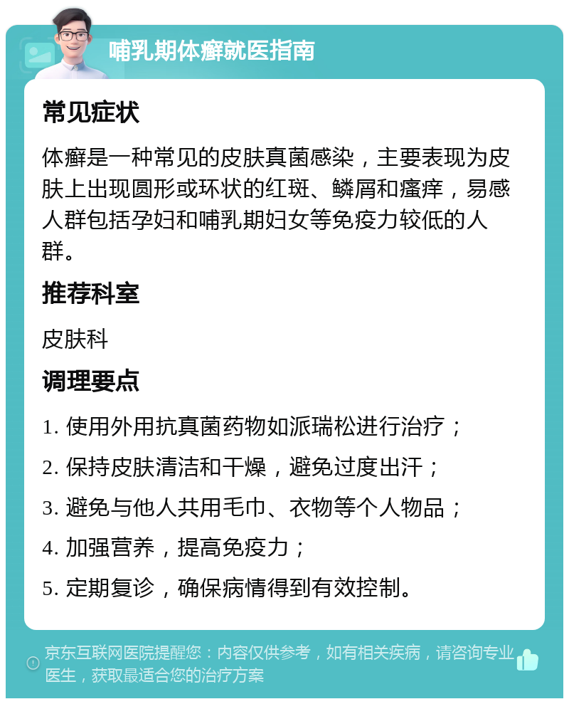 哺乳期体癣就医指南 常见症状 体癣是一种常见的皮肤真菌感染，主要表现为皮肤上出现圆形或环状的红斑、鳞屑和瘙痒，易感人群包括孕妇和哺乳期妇女等免疫力较低的人群。 推荐科室 皮肤科 调理要点 1. 使用外用抗真菌药物如派瑞松进行治疗； 2. 保持皮肤清洁和干燥，避免过度出汗； 3. 避免与他人共用毛巾、衣物等个人物品； 4. 加强营养，提高免疫力； 5. 定期复诊，确保病情得到有效控制。