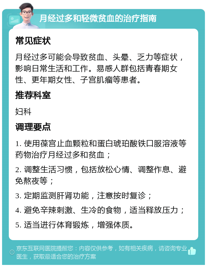 月经过多和轻微贫血的治疗指南 常见症状 月经过多可能会导致贫血、头晕、乏力等症状，影响日常生活和工作。易感人群包括青春期女性、更年期女性、子宫肌瘤等患者。 推荐科室 妇科 调理要点 1. 使用葆宫止血颗粒和蛋白琥珀酸铁口服溶液等药物治疗月经过多和贫血； 2. 调整生活习惯，包括放松心情、调整作息、避免熬夜等； 3. 定期监测肝肾功能，注意按时复诊； 4. 避免辛辣刺激、生冷的食物，适当释放压力； 5. 适当进行体育锻炼，增强体质。