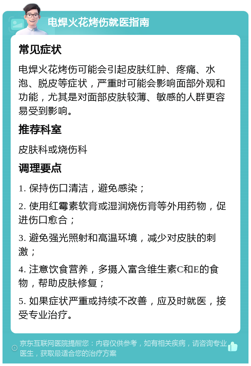 电焊火花烤伤就医指南 常见症状 电焊火花烤伤可能会引起皮肤红肿、疼痛、水泡、脱皮等症状，严重时可能会影响面部外观和功能，尤其是对面部皮肤较薄、敏感的人群更容易受到影响。 推荐科室 皮肤科或烧伤科 调理要点 1. 保持伤口清洁，避免感染； 2. 使用红霉素软膏或湿润烧伤膏等外用药物，促进伤口愈合； 3. 避免强光照射和高温环境，减少对皮肤的刺激； 4. 注意饮食营养，多摄入富含维生素C和E的食物，帮助皮肤修复； 5. 如果症状严重或持续不改善，应及时就医，接受专业治疗。