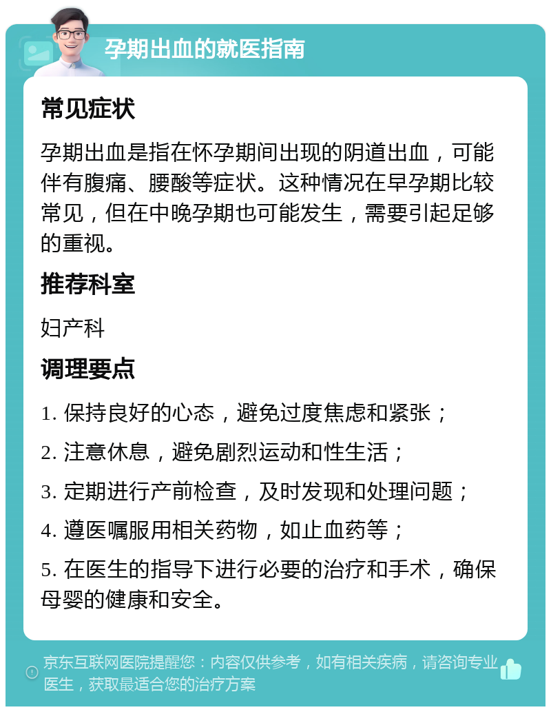 孕期出血的就医指南 常见症状 孕期出血是指在怀孕期间出现的阴道出血，可能伴有腹痛、腰酸等症状。这种情况在早孕期比较常见，但在中晚孕期也可能发生，需要引起足够的重视。 推荐科室 妇产科 调理要点 1. 保持良好的心态，避免过度焦虑和紧张； 2. 注意休息，避免剧烈运动和性生活； 3. 定期进行产前检查，及时发现和处理问题； 4. 遵医嘱服用相关药物，如止血药等； 5. 在医生的指导下进行必要的治疗和手术，确保母婴的健康和安全。