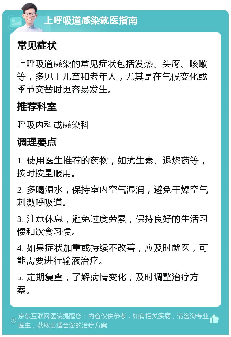 上呼吸道感染就医指南 常见症状 上呼吸道感染的常见症状包括发热、头疼、咳嗽等，多见于儿童和老年人，尤其是在气候变化或季节交替时更容易发生。 推荐科室 呼吸内科或感染科 调理要点 1. 使用医生推荐的药物，如抗生素、退烧药等，按时按量服用。 2. 多喝温水，保持室内空气湿润，避免干燥空气刺激呼吸道。 3. 注意休息，避免过度劳累，保持良好的生活习惯和饮食习惯。 4. 如果症状加重或持续不改善，应及时就医，可能需要进行输液治疗。 5. 定期复查，了解病情变化，及时调整治疗方案。