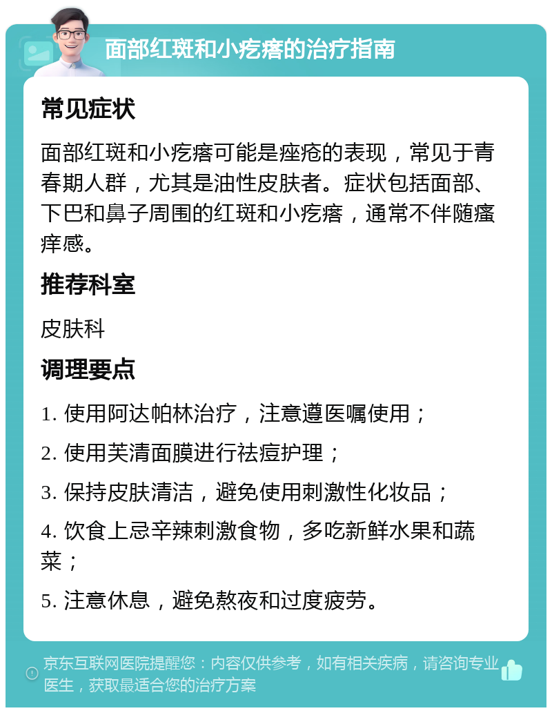 面部红斑和小疙瘩的治疗指南 常见症状 面部红斑和小疙瘩可能是痤疮的表现，常见于青春期人群，尤其是油性皮肤者。症状包括面部、下巴和鼻子周围的红斑和小疙瘩，通常不伴随瘙痒感。 推荐科室 皮肤科 调理要点 1. 使用阿达帕林治疗，注意遵医嘱使用； 2. 使用芙清面膜进行祛痘护理； 3. 保持皮肤清洁，避免使用刺激性化妆品； 4. 饮食上忌辛辣刺激食物，多吃新鲜水果和蔬菜； 5. 注意休息，避免熬夜和过度疲劳。