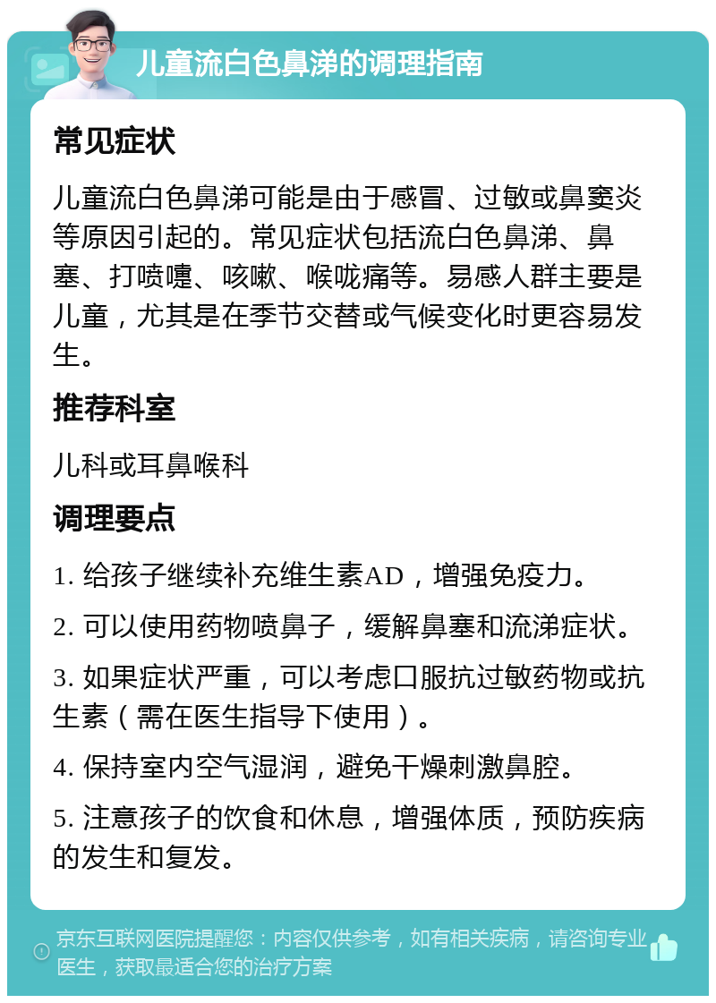 儿童流白色鼻涕的调理指南 常见症状 儿童流白色鼻涕可能是由于感冒、过敏或鼻窦炎等原因引起的。常见症状包括流白色鼻涕、鼻塞、打喷嚏、咳嗽、喉咙痛等。易感人群主要是儿童，尤其是在季节交替或气候变化时更容易发生。 推荐科室 儿科或耳鼻喉科 调理要点 1. 给孩子继续补充维生素AD，增强免疫力。 2. 可以使用药物喷鼻子，缓解鼻塞和流涕症状。 3. 如果症状严重，可以考虑口服抗过敏药物或抗生素（需在医生指导下使用）。 4. 保持室内空气湿润，避免干燥刺激鼻腔。 5. 注意孩子的饮食和休息，增强体质，预防疾病的发生和复发。