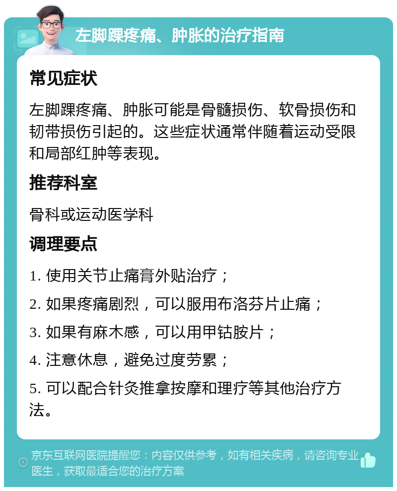 左脚踝疼痛、肿胀的治疗指南 常见症状 左脚踝疼痛、肿胀可能是骨髓损伤、软骨损伤和韧带损伤引起的。这些症状通常伴随着运动受限和局部红肿等表现。 推荐科室 骨科或运动医学科 调理要点 1. 使用关节止痛膏外贴治疗； 2. 如果疼痛剧烈，可以服用布洛芬片止痛； 3. 如果有麻木感，可以用甲钴胺片； 4. 注意休息，避免过度劳累； 5. 可以配合针灸推拿按摩和理疗等其他治疗方法。