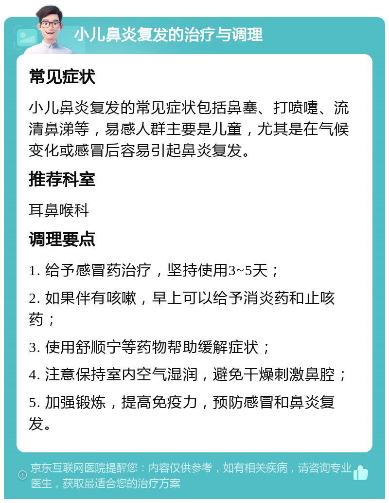 小儿鼻炎复发的治疗与调理 常见症状 小儿鼻炎复发的常见症状包括鼻塞、打喷嚏、流清鼻涕等，易感人群主要是儿童，尤其是在气候变化或感冒后容易引起鼻炎复发。 推荐科室 耳鼻喉科 调理要点 1. 给予感冒药治疗，坚持使用3~5天； 2. 如果伴有咳嗽，早上可以给予消炎药和止咳药； 3. 使用舒顺宁等药物帮助缓解症状； 4. 注意保持室内空气湿润，避免干燥刺激鼻腔； 5. 加强锻炼，提高免疫力，预防感冒和鼻炎复发。