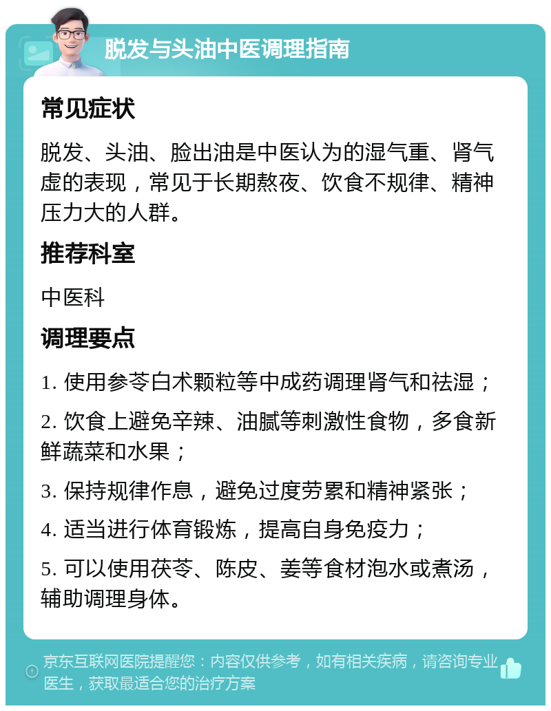 脱发与头油中医调理指南 常见症状 脱发、头油、脸出油是中医认为的湿气重、肾气虚的表现，常见于长期熬夜、饮食不规律、精神压力大的人群。 推荐科室 中医科 调理要点 1. 使用参苓白术颗粒等中成药调理肾气和祛湿； 2. 饮食上避免辛辣、油腻等刺激性食物，多食新鲜蔬菜和水果； 3. 保持规律作息，避免过度劳累和精神紧张； 4. 适当进行体育锻炼，提高自身免疫力； 5. 可以使用茯苓、陈皮、姜等食材泡水或煮汤，辅助调理身体。