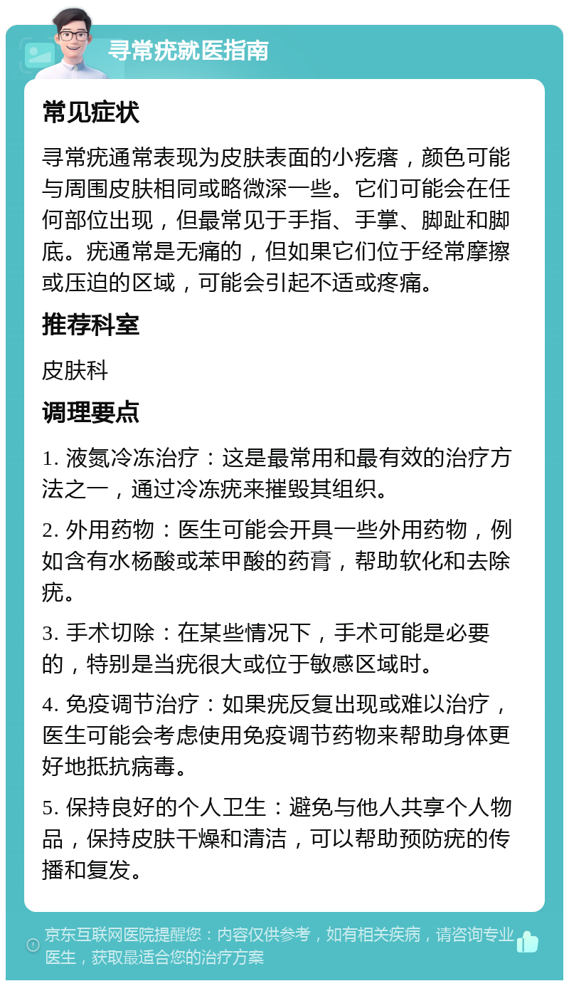 寻常疣就医指南 常见症状 寻常疣通常表现为皮肤表面的小疙瘩，颜色可能与周围皮肤相同或略微深一些。它们可能会在任何部位出现，但最常见于手指、手掌、脚趾和脚底。疣通常是无痛的，但如果它们位于经常摩擦或压迫的区域，可能会引起不适或疼痛。 推荐科室 皮肤科 调理要点 1. 液氮冷冻治疗：这是最常用和最有效的治疗方法之一，通过冷冻疣来摧毁其组织。 2. 外用药物：医生可能会开具一些外用药物，例如含有水杨酸或苯甲酸的药膏，帮助软化和去除疣。 3. 手术切除：在某些情况下，手术可能是必要的，特别是当疣很大或位于敏感区域时。 4. 免疫调节治疗：如果疣反复出现或难以治疗，医生可能会考虑使用免疫调节药物来帮助身体更好地抵抗病毒。 5. 保持良好的个人卫生：避免与他人共享个人物品，保持皮肤干燥和清洁，可以帮助预防疣的传播和复发。