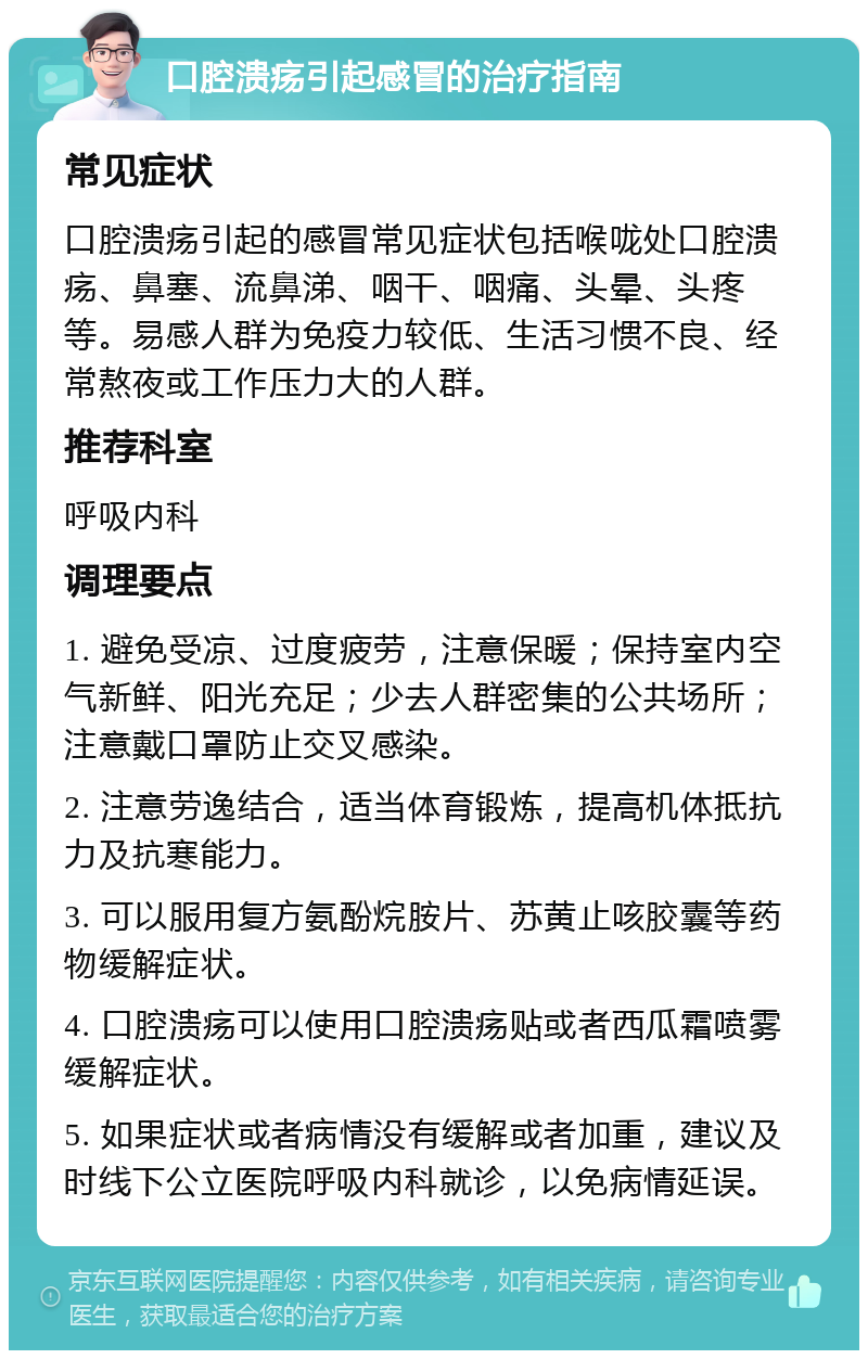 口腔溃疡引起感冒的治疗指南 常见症状 口腔溃疡引起的感冒常见症状包括喉咙处口腔溃疡、鼻塞、流鼻涕、咽干、咽痛、头晕、头疼等。易感人群为免疫力较低、生活习惯不良、经常熬夜或工作压力大的人群。 推荐科室 呼吸内科 调理要点 1. 避免受凉、过度疲劳，注意保暖；保持室内空气新鲜、阳光充足；少去人群密集的公共场所；注意戴口罩防止交叉感染。 2. 注意劳逸结合，适当体育锻炼，提高机体抵抗力及抗寒能力。 3. 可以服用复方氨酚烷胺片、苏黄止咳胶囊等药物缓解症状。 4. 口腔溃疡可以使用口腔溃疡贴或者西瓜霜喷雾缓解症状。 5. 如果症状或者病情没有缓解或者加重，建议及时线下公立医院呼吸内科就诊，以免病情延误。