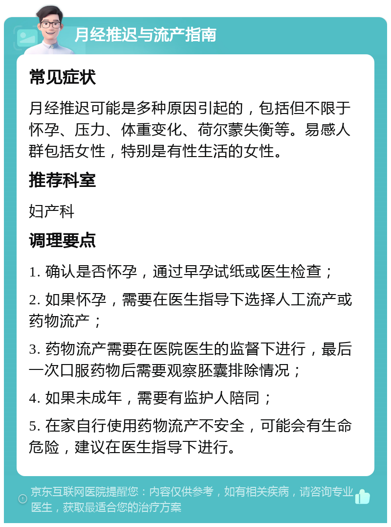 月经推迟与流产指南 常见症状 月经推迟可能是多种原因引起的，包括但不限于怀孕、压力、体重变化、荷尔蒙失衡等。易感人群包括女性，特别是有性生活的女性。 推荐科室 妇产科 调理要点 1. 确认是否怀孕，通过早孕试纸或医生检查； 2. 如果怀孕，需要在医生指导下选择人工流产或药物流产； 3. 药物流产需要在医院医生的监督下进行，最后一次口服药物后需要观察胚囊排除情况； 4. 如果未成年，需要有监护人陪同； 5. 在家自行使用药物流产不安全，可能会有生命危险，建议在医生指导下进行。