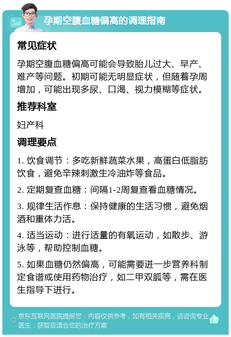 孕期空腹血糖偏高的调理指南 常见症状 孕期空腹血糖偏高可能会导致胎儿过大、早产、难产等问题。初期可能无明显症状，但随着孕周增加，可能出现多尿、口渴、视力模糊等症状。 推荐科室 妇产科 调理要点 1. 饮食调节：多吃新鲜蔬菜水果，高蛋白低脂肪饮食，避免辛辣刺激生冷油炸等食品。 2. 定期复查血糖：间隔1-2周复查看血糖情况。 3. 规律生活作息：保持健康的生活习惯，避免烟酒和重体力活。 4. 适当运动：进行适量的有氧运动，如散步、游泳等，帮助控制血糖。 5. 如果血糖仍然偏高，可能需要进一步营养科制定食谱或使用药物治疗，如二甲双胍等，需在医生指导下进行。