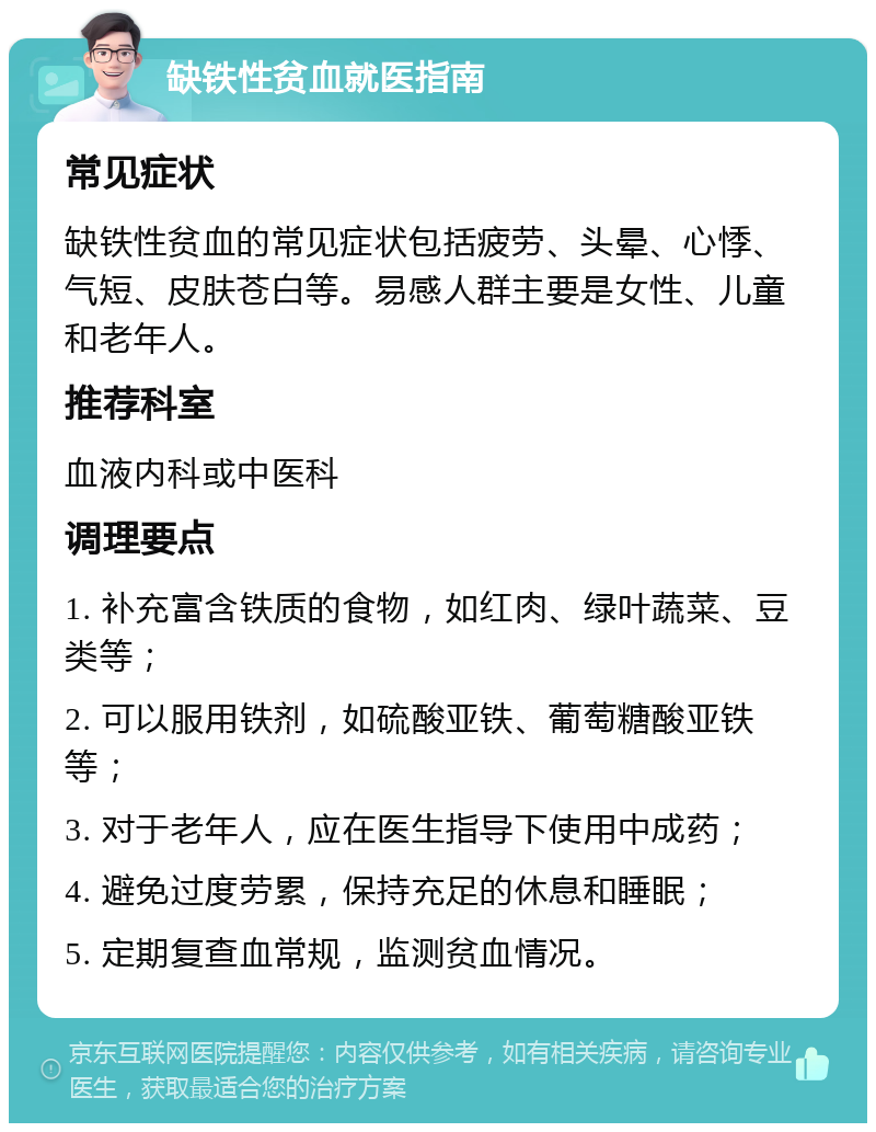 缺铁性贫血就医指南 常见症状 缺铁性贫血的常见症状包括疲劳、头晕、心悸、气短、皮肤苍白等。易感人群主要是女性、儿童和老年人。 推荐科室 血液内科或中医科 调理要点 1. 补充富含铁质的食物，如红肉、绿叶蔬菜、豆类等； 2. 可以服用铁剂，如硫酸亚铁、葡萄糖酸亚铁等； 3. 对于老年人，应在医生指导下使用中成药； 4. 避免过度劳累，保持充足的休息和睡眠； 5. 定期复查血常规，监测贫血情况。