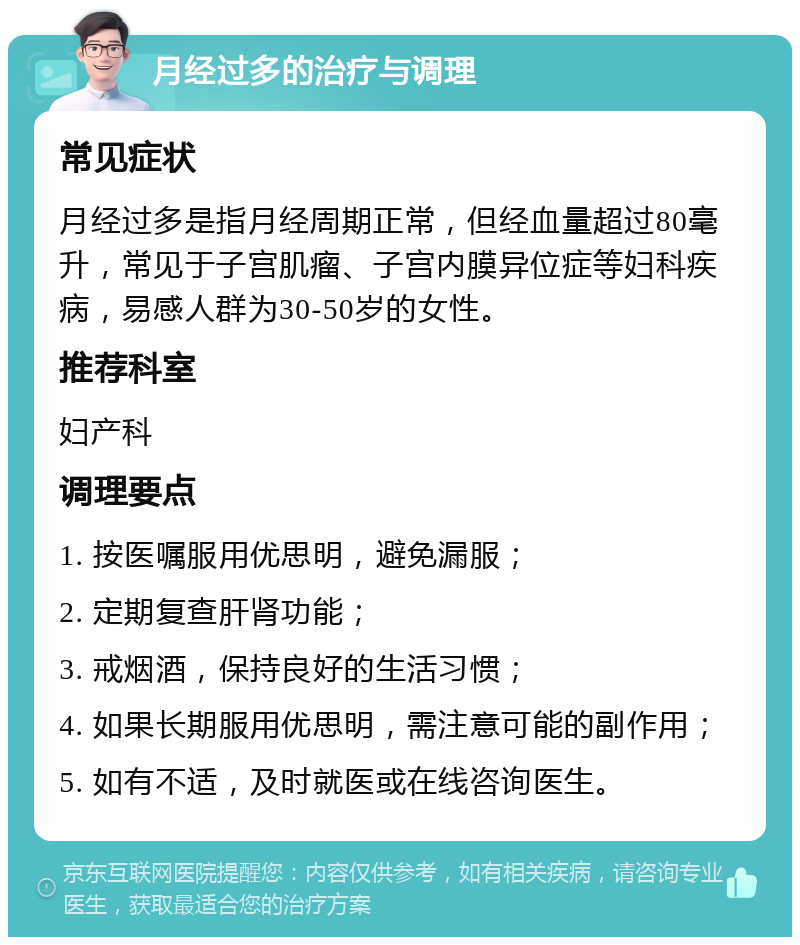 月经过多的治疗与调理 常见症状 月经过多是指月经周期正常，但经血量超过80毫升，常见于子宫肌瘤、子宫内膜异位症等妇科疾病，易感人群为30-50岁的女性。 推荐科室 妇产科 调理要点 1. 按医嘱服用优思明，避免漏服； 2. 定期复查肝肾功能； 3. 戒烟酒，保持良好的生活习惯； 4. 如果长期服用优思明，需注意可能的副作用； 5. 如有不适，及时就医或在线咨询医生。