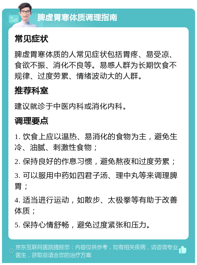 脾虚胃寒体质调理指南 常见症状 脾虚胃寒体质的人常见症状包括胃疼、易受凉、食欲不振、消化不良等。易感人群为长期饮食不规律、过度劳累、情绪波动大的人群。 推荐科室 建议就诊于中医内科或消化内科。 调理要点 1. 饮食上应以温热、易消化的食物为主，避免生冷、油腻、刺激性食物； 2. 保持良好的作息习惯，避免熬夜和过度劳累； 3. 可以服用中药如四君子汤、理中丸等来调理脾胃； 4. 适当进行运动，如散步、太极拳等有助于改善体质； 5. 保持心情舒畅，避免过度紧张和压力。