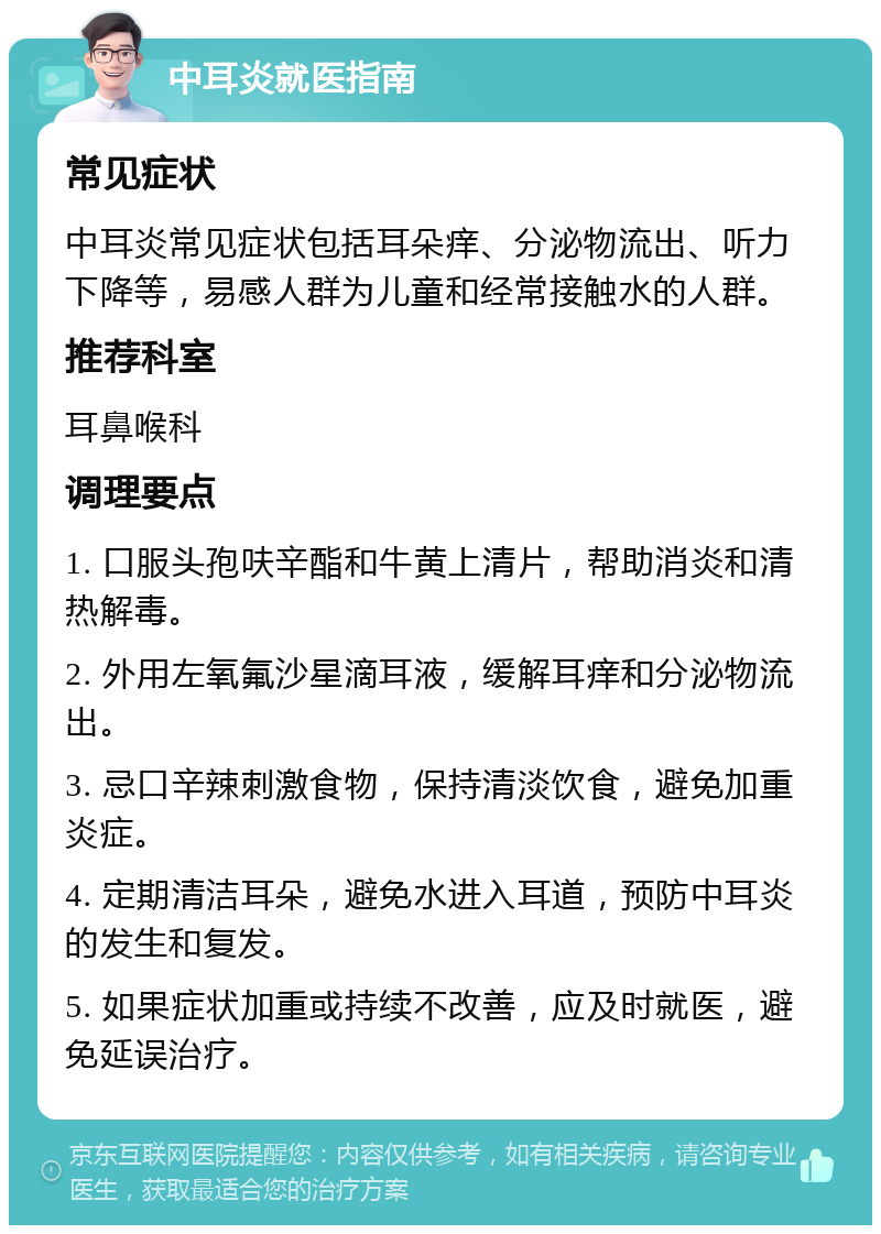 中耳炎就医指南 常见症状 中耳炎常见症状包括耳朵痒、分泌物流出、听力下降等，易感人群为儿童和经常接触水的人群。 推荐科室 耳鼻喉科 调理要点 1. 口服头孢呋辛酯和牛黄上清片，帮助消炎和清热解毒。 2. 外用左氧氟沙星滴耳液，缓解耳痒和分泌物流出。 3. 忌口辛辣刺激食物，保持清淡饮食，避免加重炎症。 4. 定期清洁耳朵，避免水进入耳道，预防中耳炎的发生和复发。 5. 如果症状加重或持续不改善，应及时就医，避免延误治疗。