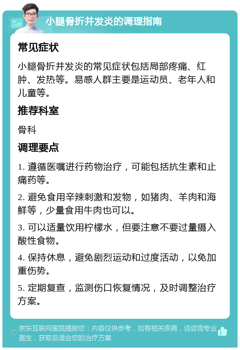 小腿骨折并发炎的调理指南 常见症状 小腿骨折并发炎的常见症状包括局部疼痛、红肿、发热等。易感人群主要是运动员、老年人和儿童等。 推荐科室 骨科 调理要点 1. 遵循医嘱进行药物治疗，可能包括抗生素和止痛药等。 2. 避免食用辛辣刺激和发物，如猪肉、羊肉和海鲜等，少量食用牛肉也可以。 3. 可以适量饮用柠檬水，但要注意不要过量摄入酸性食物。 4. 保持休息，避免剧烈运动和过度活动，以免加重伤势。 5. 定期复查，监测伤口恢复情况，及时调整治疗方案。