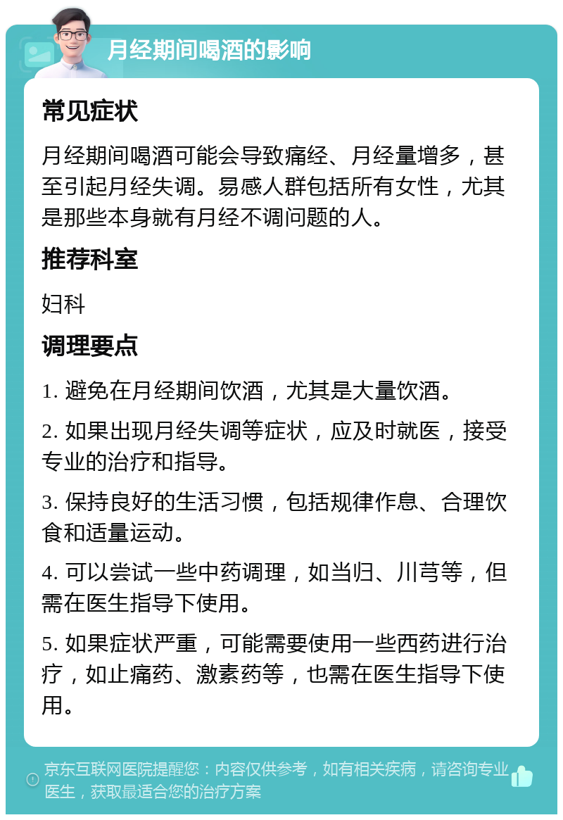 月经期间喝酒的影响 常见症状 月经期间喝酒可能会导致痛经、月经量增多，甚至引起月经失调。易感人群包括所有女性，尤其是那些本身就有月经不调问题的人。 推荐科室 妇科 调理要点 1. 避免在月经期间饮酒，尤其是大量饮酒。 2. 如果出现月经失调等症状，应及时就医，接受专业的治疗和指导。 3. 保持良好的生活习惯，包括规律作息、合理饮食和适量运动。 4. 可以尝试一些中药调理，如当归、川芎等，但需在医生指导下使用。 5. 如果症状严重，可能需要使用一些西药进行治疗，如止痛药、激素药等，也需在医生指导下使用。