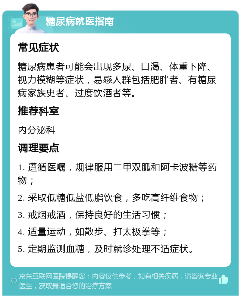 糖尿病就医指南 常见症状 糖尿病患者可能会出现多尿、口渴、体重下降、视力模糊等症状，易感人群包括肥胖者、有糖尿病家族史者、过度饮酒者等。 推荐科室 内分泌科 调理要点 1. 遵循医嘱，规律服用二甲双胍和阿卡波糖等药物； 2. 采取低糖低盐低脂饮食，多吃高纤维食物； 3. 戒烟戒酒，保持良好的生活习惯； 4. 适量运动，如散步、打太极拳等； 5. 定期监测血糖，及时就诊处理不适症状。