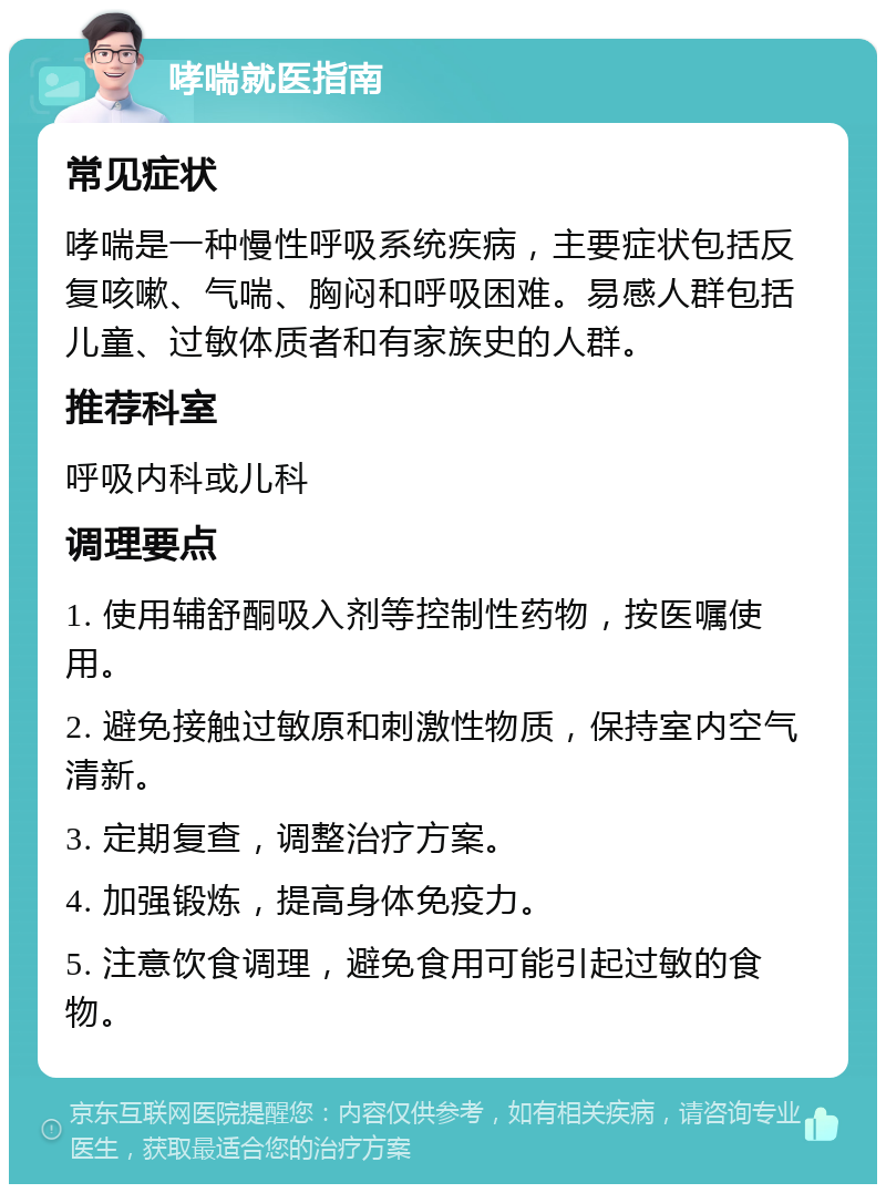 哮喘就医指南 常见症状 哮喘是一种慢性呼吸系统疾病，主要症状包括反复咳嗽、气喘、胸闷和呼吸困难。易感人群包括儿童、过敏体质者和有家族史的人群。 推荐科室 呼吸内科或儿科 调理要点 1. 使用辅舒酮吸入剂等控制性药物，按医嘱使用。 2. 避免接触过敏原和刺激性物质，保持室内空气清新。 3. 定期复查，调整治疗方案。 4. 加强锻炼，提高身体免疫力。 5. 注意饮食调理，避免食用可能引起过敏的食物。