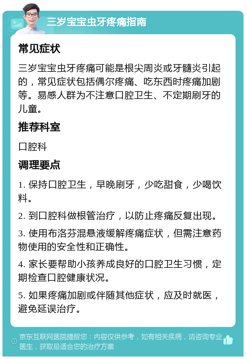 三岁宝宝虫牙疼痛指南 常见症状 三岁宝宝虫牙疼痛可能是根尖周炎或牙髓炎引起的，常见症状包括偶尔疼痛、吃东西时疼痛加剧等。易感人群为不注意口腔卫生、不定期刷牙的儿童。 推荐科室 口腔科 调理要点 1. 保持口腔卫生，早晚刷牙，少吃甜食，少喝饮料。 2. 到口腔科做根管治疗，以防止疼痛反复出现。 3. 使用布洛芬混悬液缓解疼痛症状，但需注意药物使用的安全性和正确性。 4. 家长要帮助小孩养成良好的口腔卫生习惯，定期检查口腔健康状况。 5. 如果疼痛加剧或伴随其他症状，应及时就医，避免延误治疗。